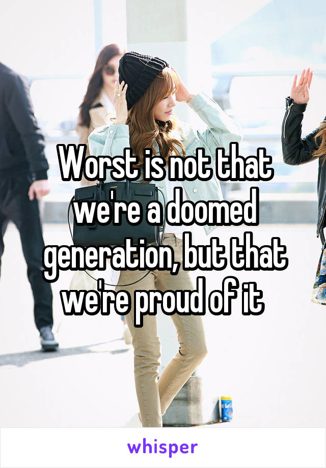 Worst is not that we're a doomed generation, but that we're proud of it 