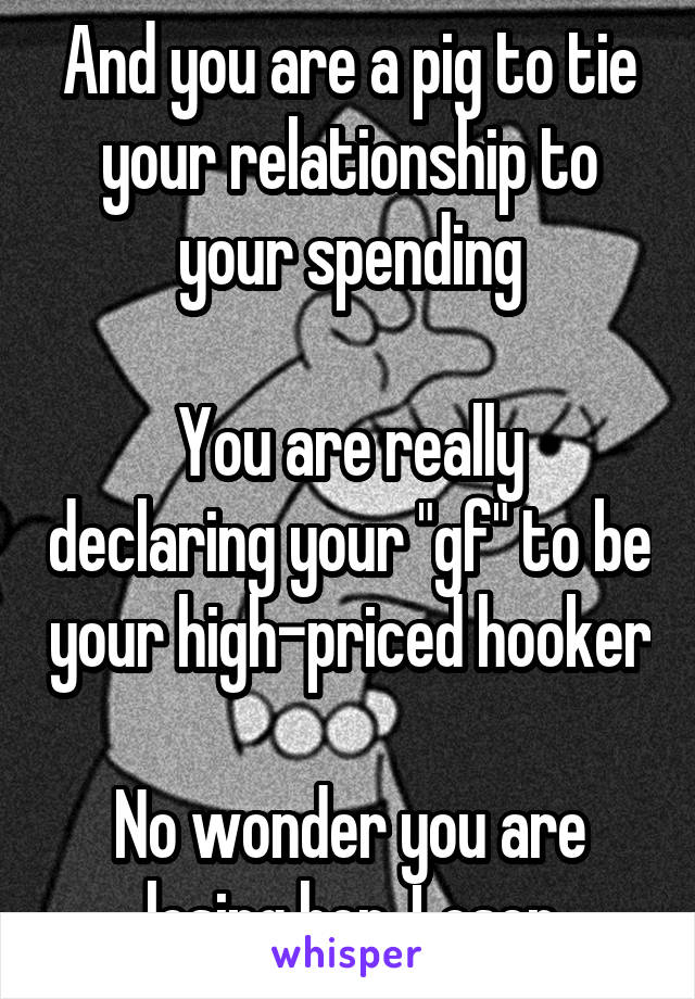 And you are a pig to tie your relationship to your spending

You are really declaring your "gf" to be your high-priced hooker

No wonder you are losing her, Loser