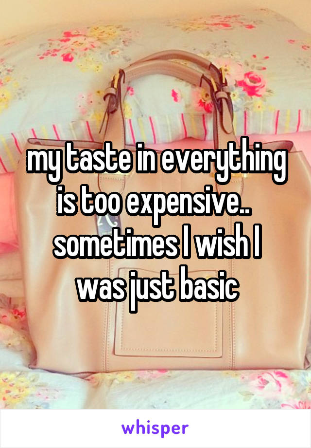 my taste in everything is too expensive.. 
sometimes I wish I was just basic