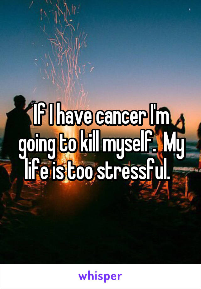 If I have cancer I'm going to kill myself.  My life is too stressful.  