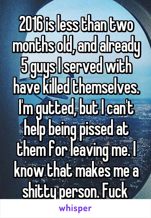 2016 is less than two months old, and already 5 guys I served with have killed themselves. I'm gutted, but I can't help being pissed at them for leaving me. I know that makes me a shitty person. Fuck 