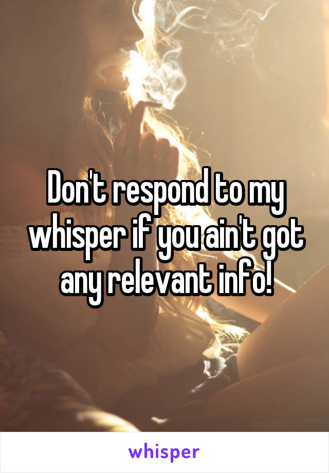 Don't respond to my whisper if you ain't got any relevant info!