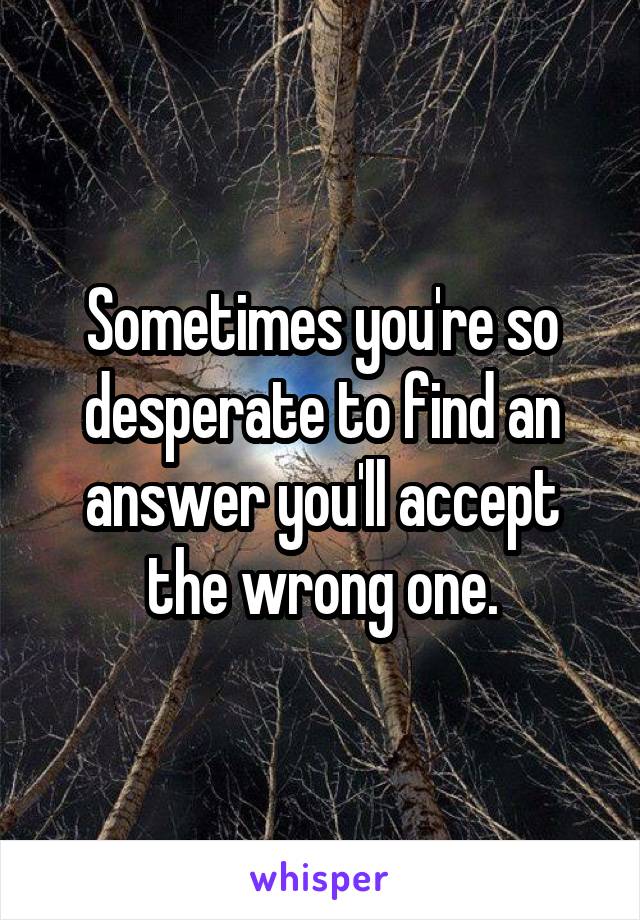 Sometimes you're so desperate to find an answer you'll accept the wrong one.
