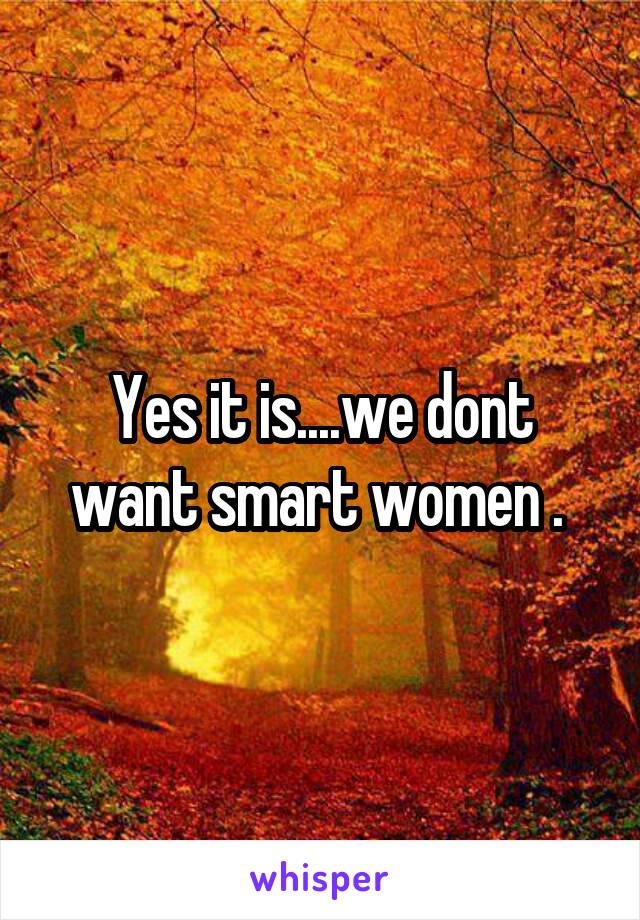 Yes it is....we dont want smart women . 