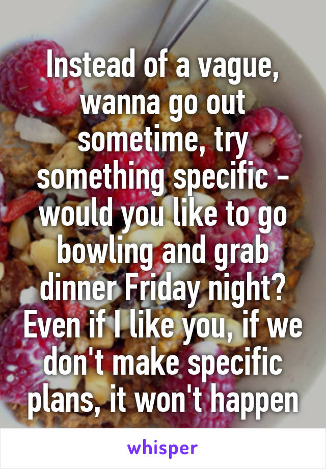 Instead of a vague, wanna go out sometime, try something specific - would you like to go bowling and grab dinner Friday night? Even if I like you, if we don't make specific plans, it won't happen