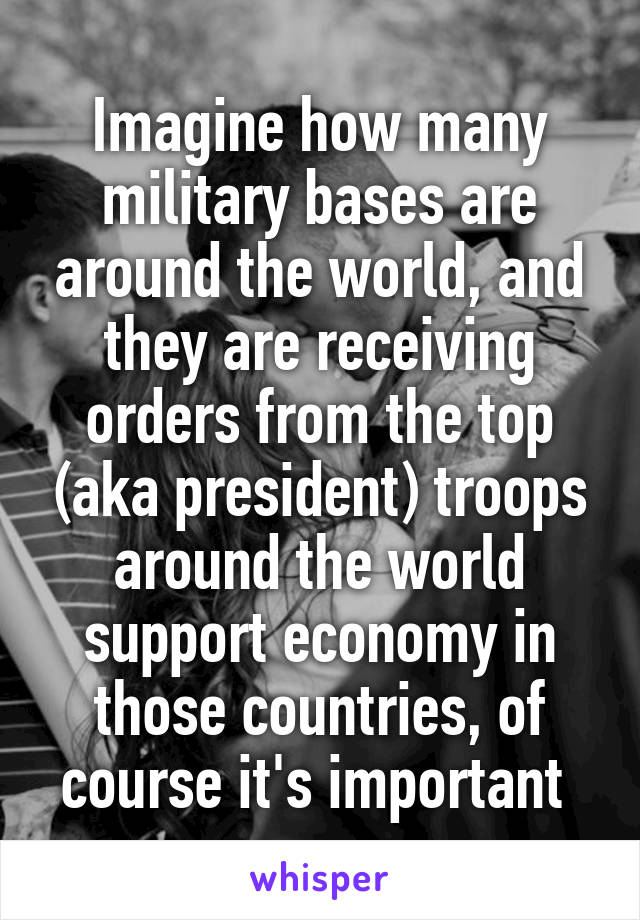 Imagine how many military bases are around the world, and they are receiving orders from the top (aka president) troops around the world support economy in those countries, of course it's important 