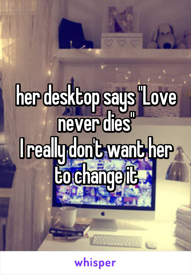 her desktop says "Love never dies"
I really don't want her to change it