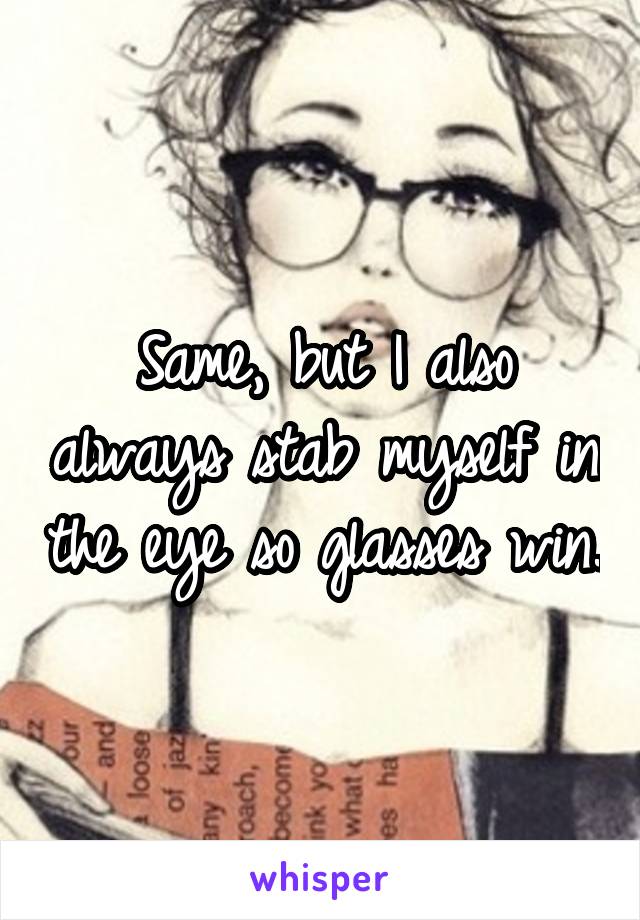 Same, but I also always stab myself in the eye so glasses win.