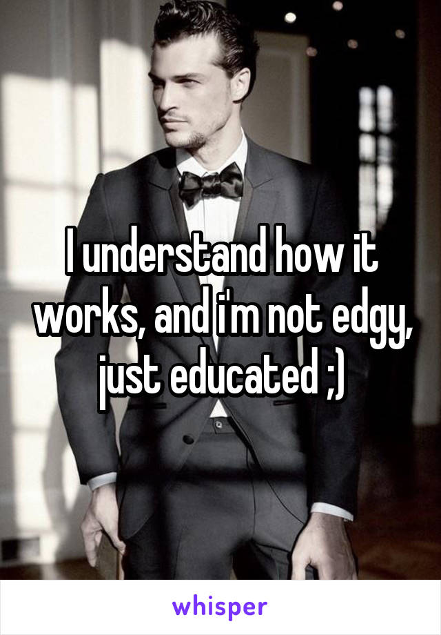 I understand how it works, and i'm not edgy, just educated ;)