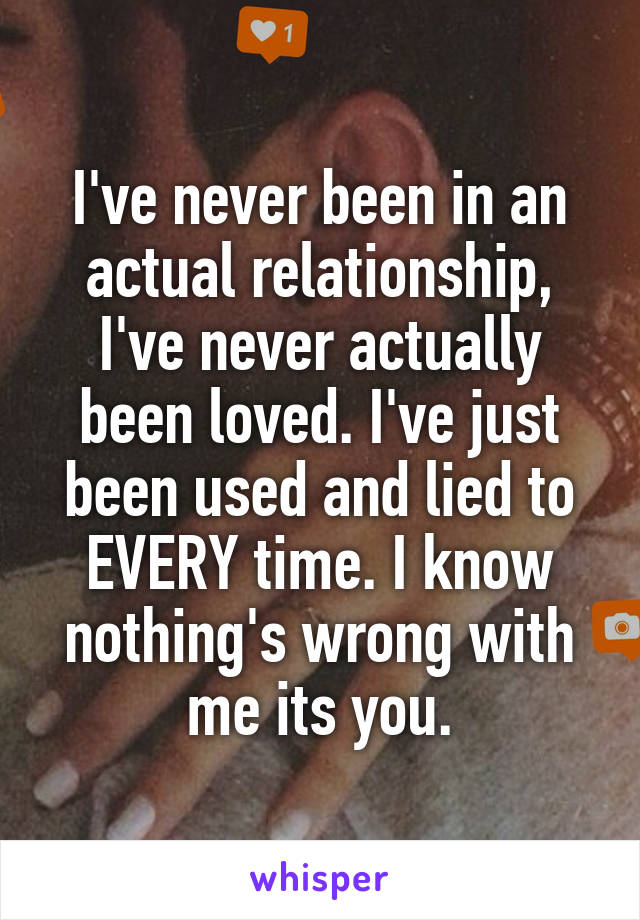 I've never been in an actual relationship, I've never actually been loved. I've just been used and lied to EVERY time. I know nothing's wrong with me its you.