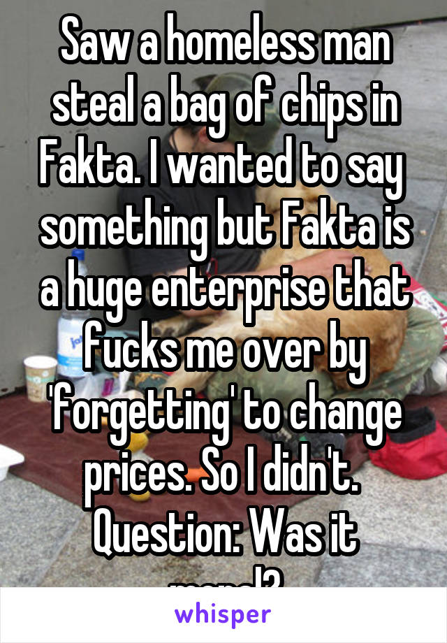Saw a homeless man steal a bag of chips in Fakta. I wanted to say  something but Fakta is a huge enterprise that fucks me over by 'forgetting' to change prices. So I didn't. 
Question: Was it moral?