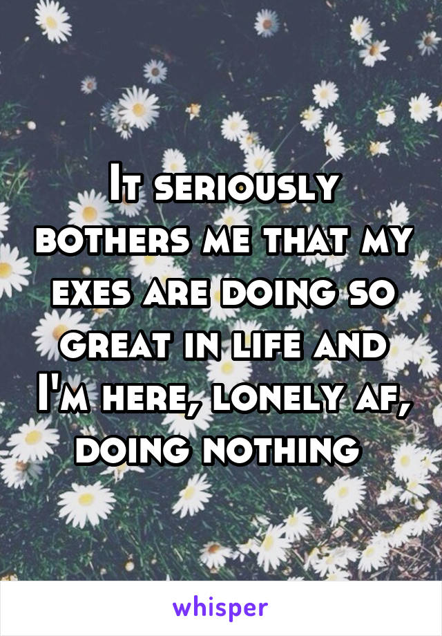 It seriously bothers me that my exes are doing so great in life and I'm here, lonely af, doing nothing 