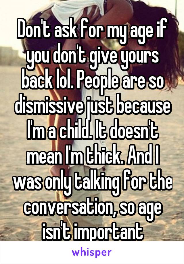 Don't ask for my age if you don't give yours back lol. People are so dismissive just because I'm a child. It doesn't mean I'm thick. And I was only talking for the conversation, so age isn't important