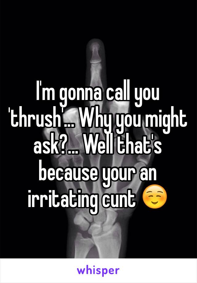 I'm gonna call you 'thrush'... Why you might ask?... Well that's because your an irritating cunt ☺️