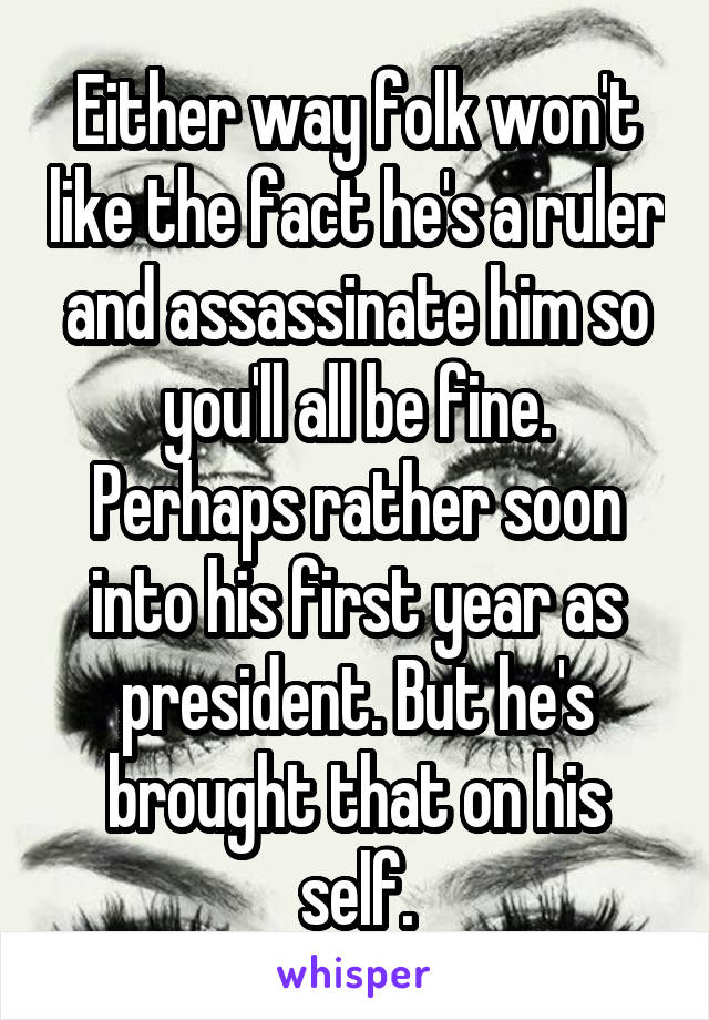 Either way folk won't like the fact he's a ruler and assassinate him so you'll all be fine.
Perhaps rather soon into his first year as president. But he's brought that on his self.