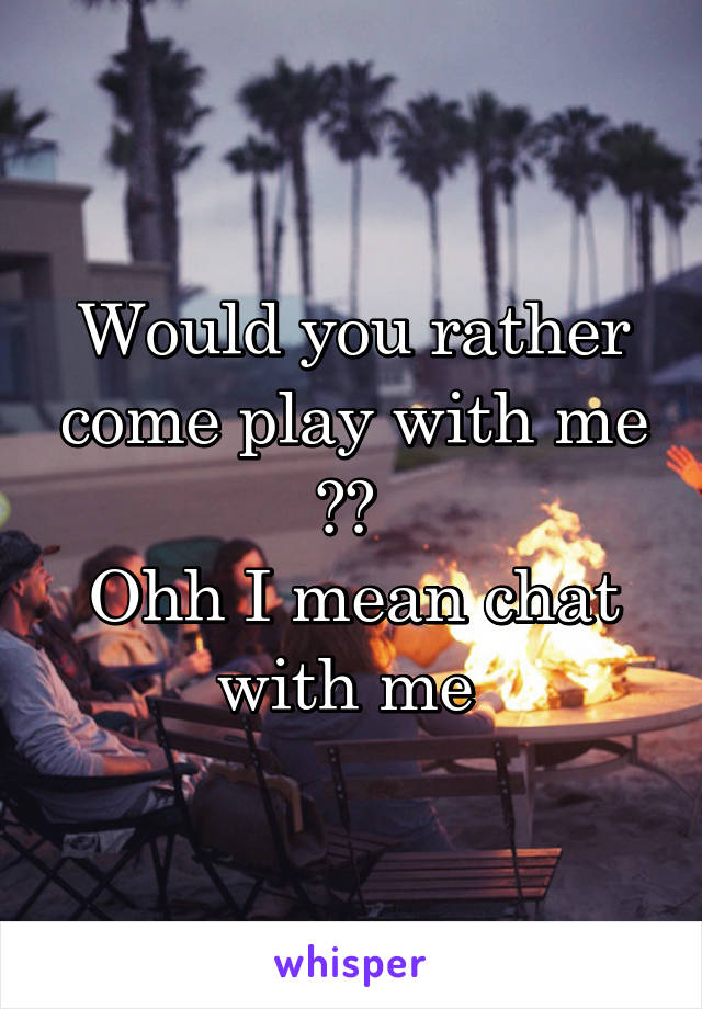 Would you rather come play with me ?? 
Ohh I mean chat with me 
