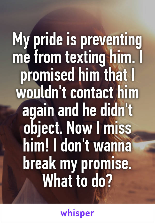 My pride is preventing me from texting him. I promised him that I wouldn't contact him again and he didn't object. Now I miss him! I don't wanna break my promise. What to do?