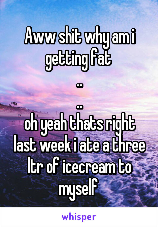 Aww shit why am i getting fat 
..
..
oh yeah thats right last week i ate a three ltr of icecream to myself 