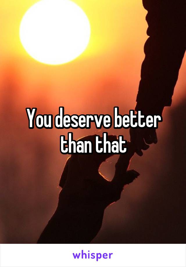 You deserve better than that