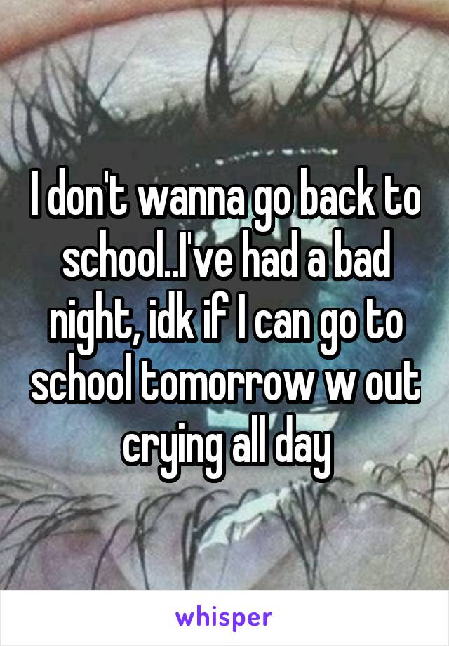I don't wanna go back to school..I've had a bad night, idk if I can go to school tomorrow w out crying all day