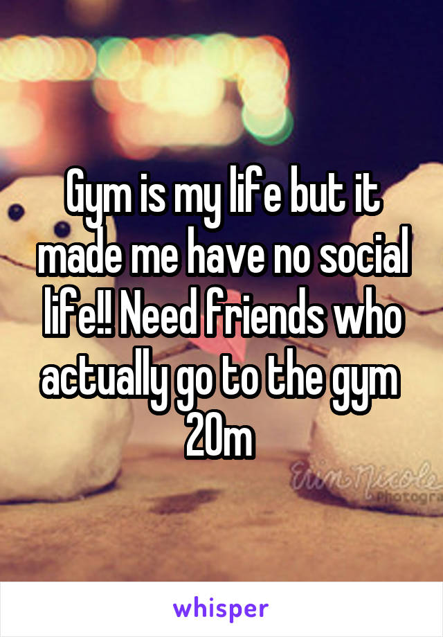 Gym is my life but it made me have no social life!! Need friends who actually go to the gym 
20m 