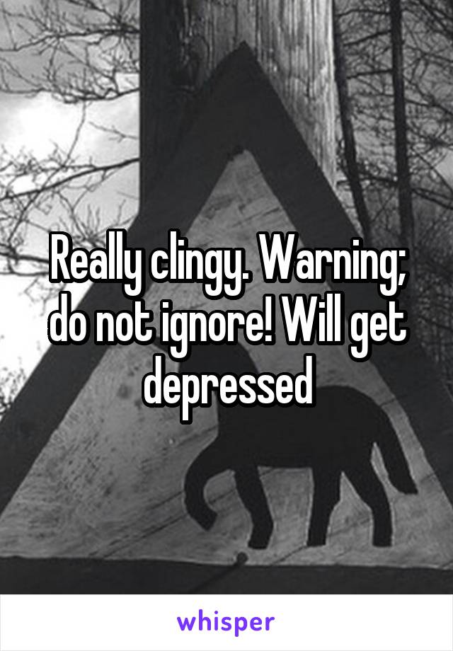 Really clingy. Warning; do not ignore! Will get depressed