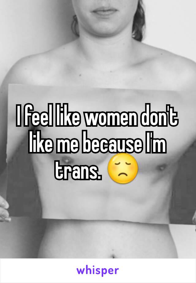 I feel like women don't like me because I'm trans. 😞