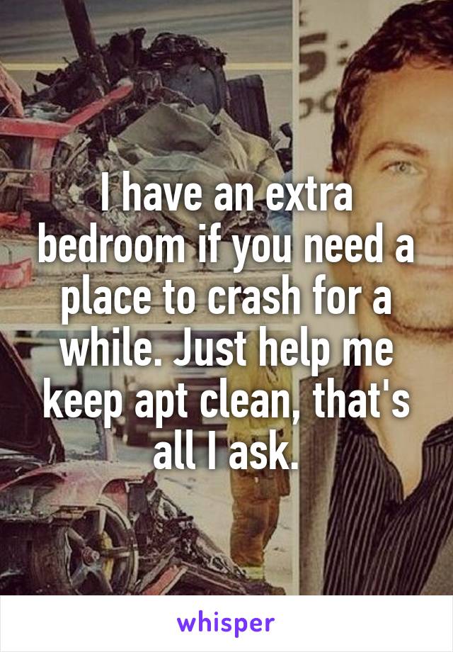 I have an extra bedroom if you need a place to crash for a while. Just help me keep apt clean, that's all I ask.