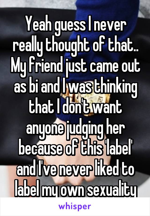 Yeah guess I never really thought of that.. My friend just came out as bi and I was thinking that I don't want anyone judging her because of this 'label' and I've never liked to label my own sexuality