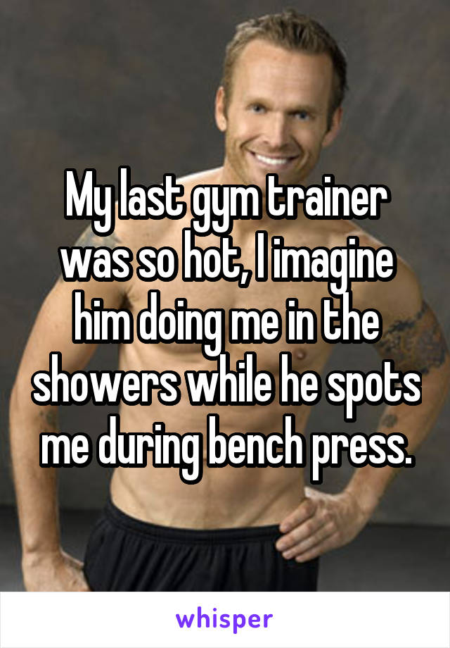 My last gym trainer was so hot, I imagine him doing me in the showers while he spots me during bench press.