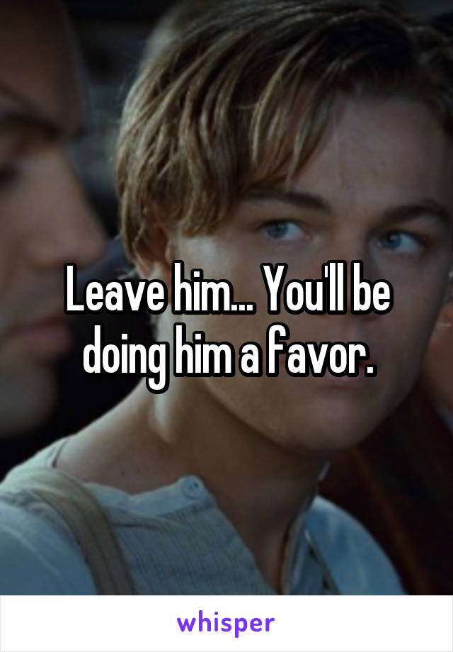 Leave him... You'll be doing him a favor.