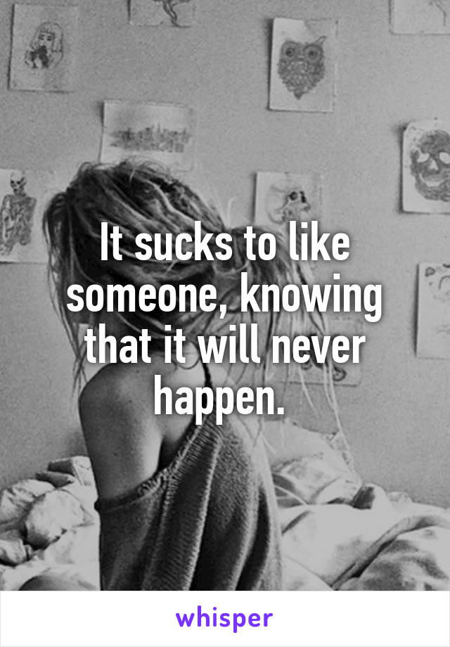 It sucks to like someone, knowing that it will never happen. 