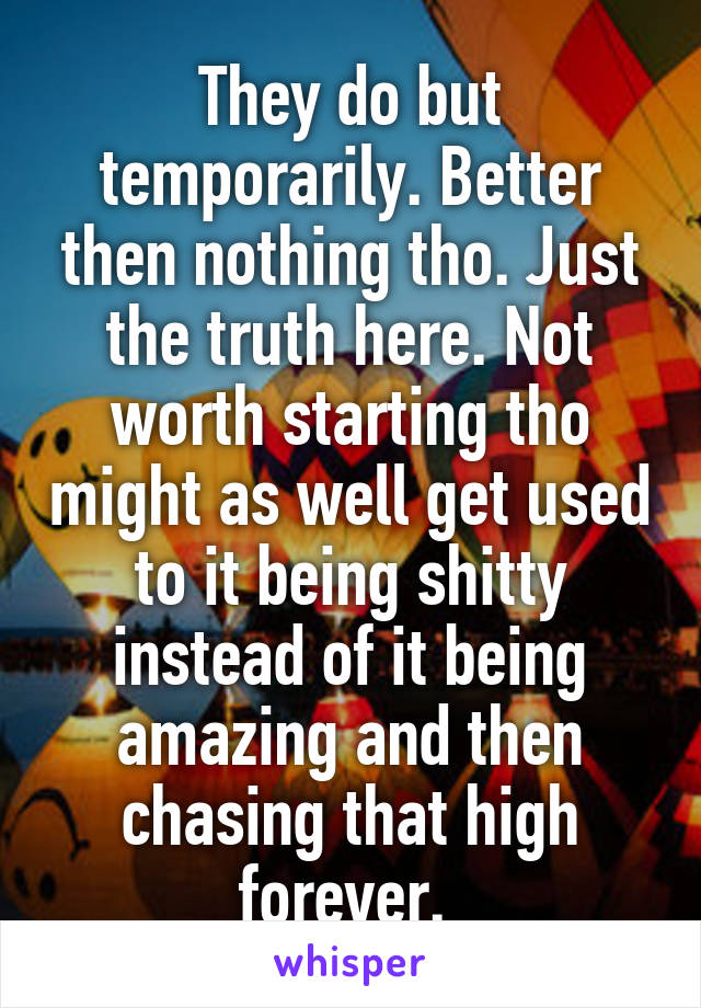 They do but temporarily. Better then nothing tho. Just the truth here. Not worth starting tho might as well get used to it being shitty instead of it being amazing and then chasing that high forever. 
