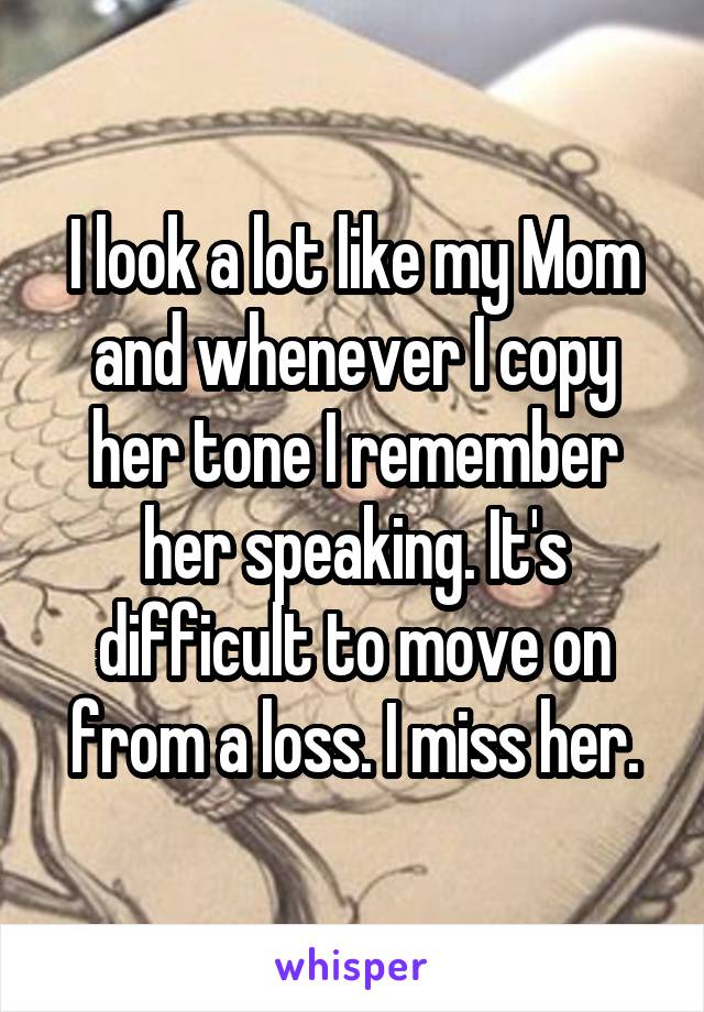 I look a lot like my Mom and whenever I copy her tone I remember her speaking. It's difficult to move on from a loss. I miss her.