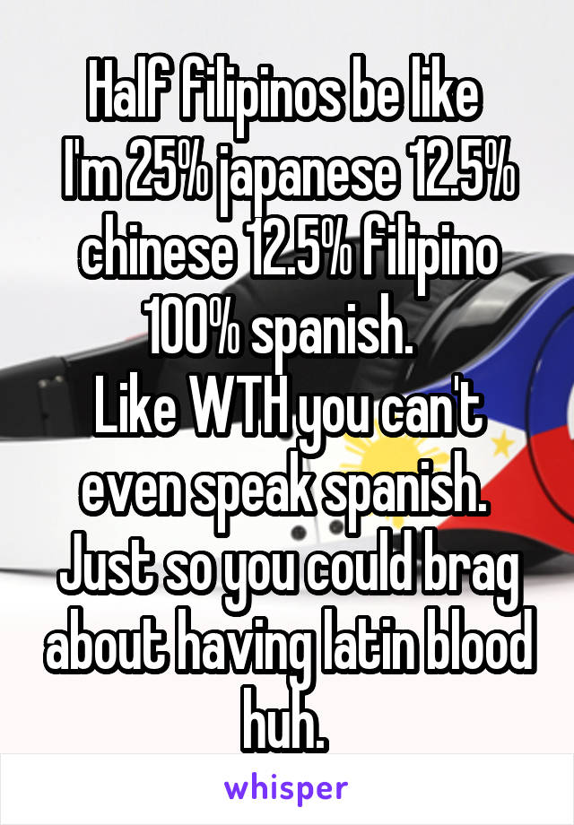 Half filipinos be like 
I'm 25% japanese 12.5% chinese 12.5% filipino 100% spanish.  
Like WTH you can't even speak spanish.  Just so you could brag about having latin blood huh. 