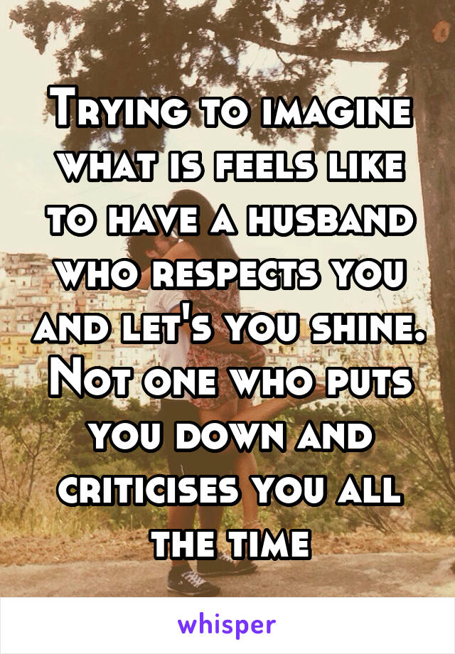 Trying to imagine what is feels like to have a husband who respects you and let's you shine. Not one who puts you down and criticises you all the time