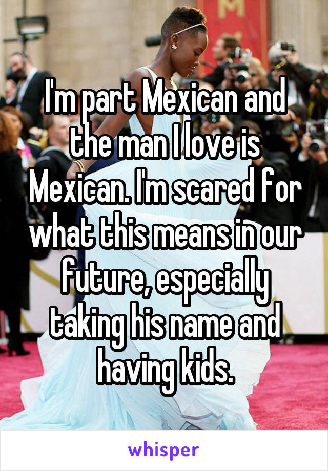 I'm part Mexican and the man I love is Mexican. I'm scared for what this means in our future, especially taking his name and having kids.