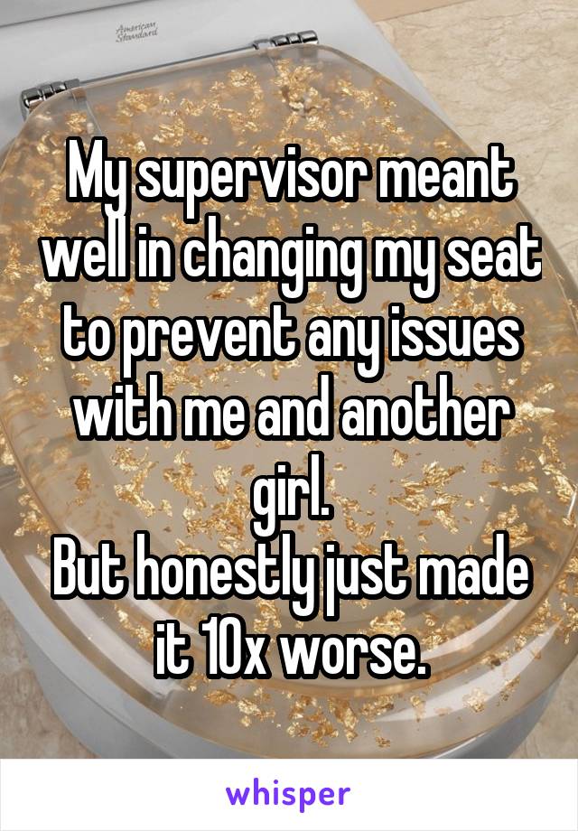 My supervisor meant well in changing my seat to prevent any issues with me and another girl.
But honestly just made it 10x worse.