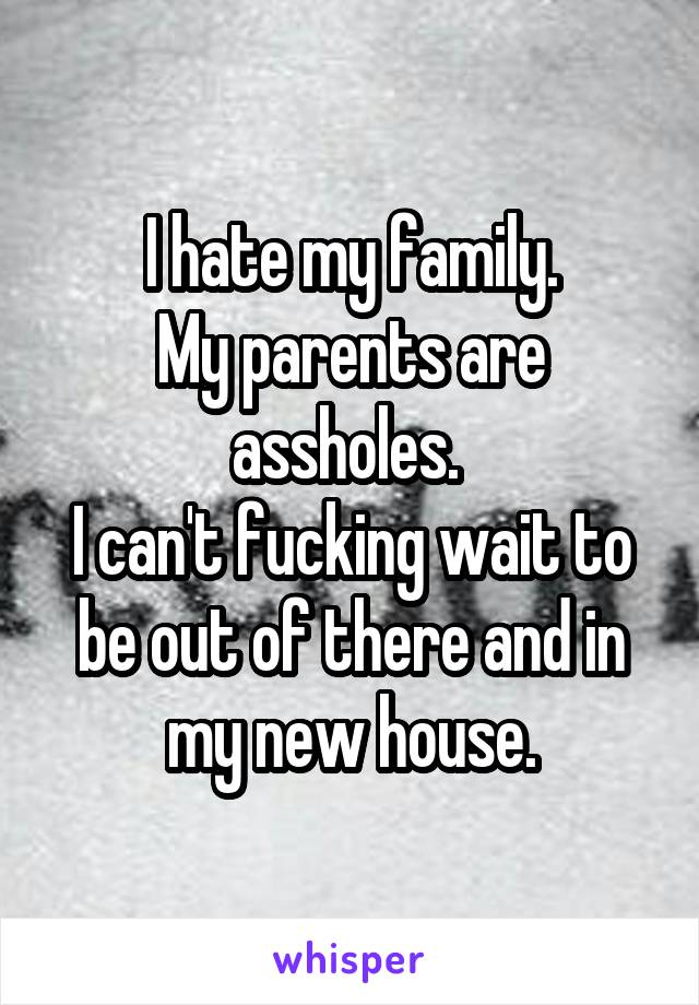 I hate my family.
My parents are assholes. 
I can't fucking wait to be out of there and in my new house.