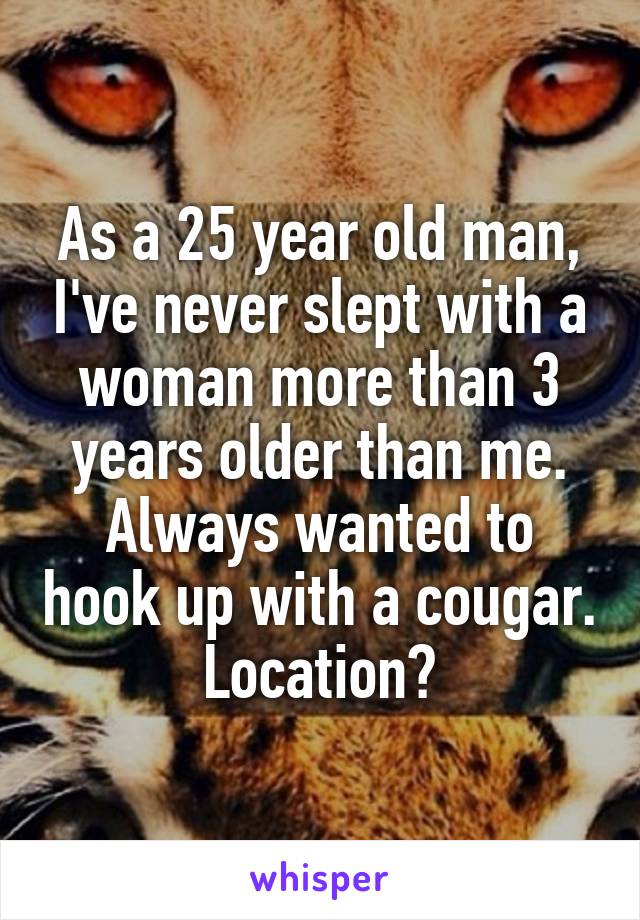 As a 25 year old man, I've never slept with a woman more than 3 years older than me. Always wanted to hook up with a cougar.
Location?