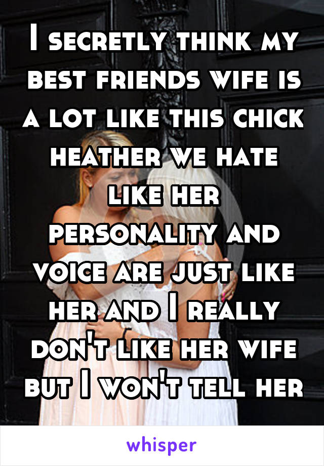 I secretly think my best friends wife is a lot like this chick heather we hate like her personality and voice are just like her and I really don't like her wife but I won't tell her 