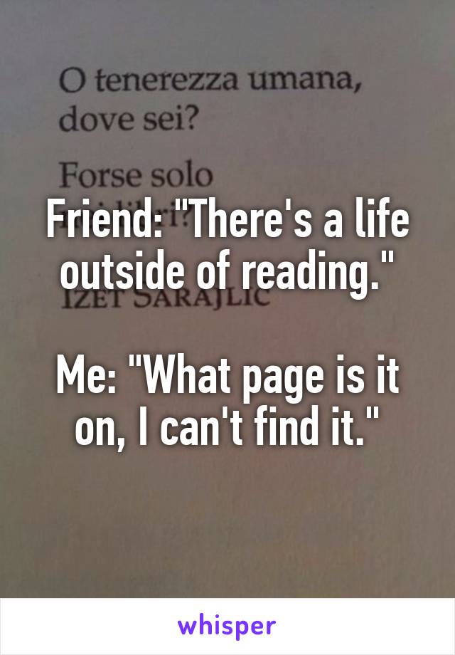 Friend: "There's a life outside of reading."

Me: "What page is it on, I can't find it."