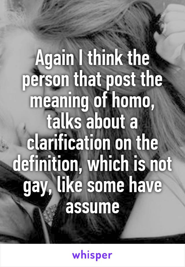 Again I think the person that post the meaning of homo, talks about a clarification on the definition, which is not gay, like some have assume