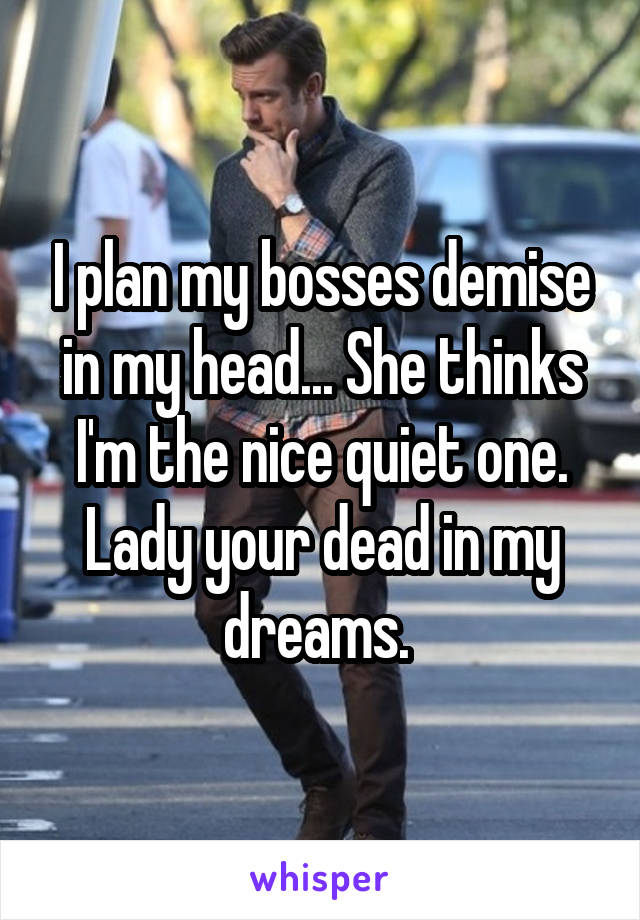 I plan my bosses demise in my head... She thinks I'm the nice quiet one. Lady your dead in my dreams. 
