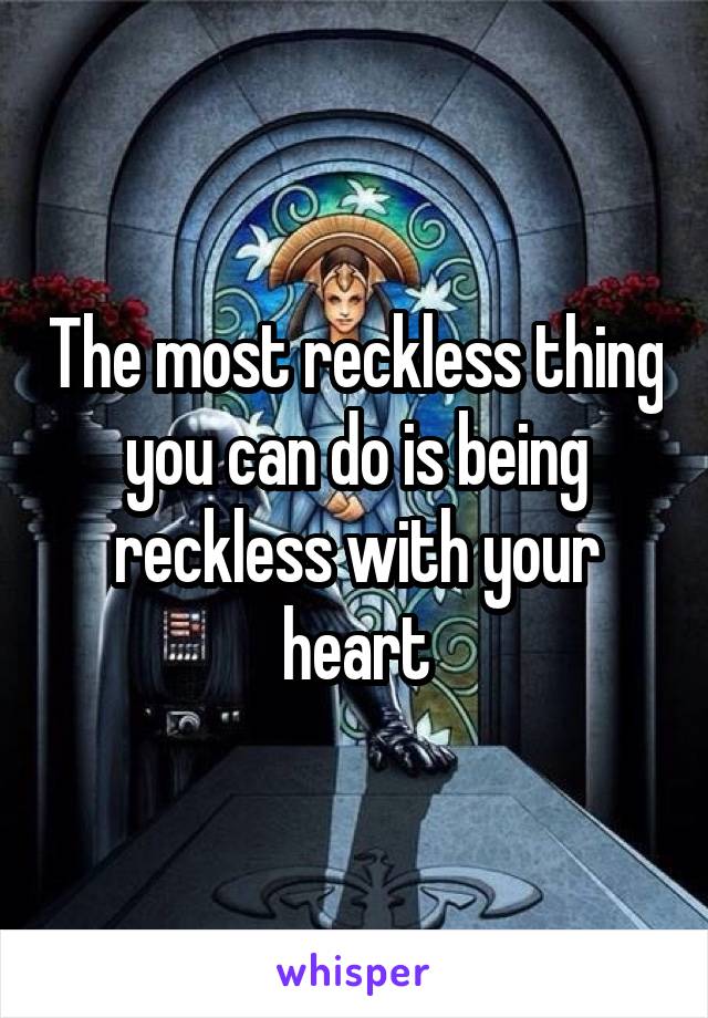 The most reckless thing you can do is being reckless with your heart