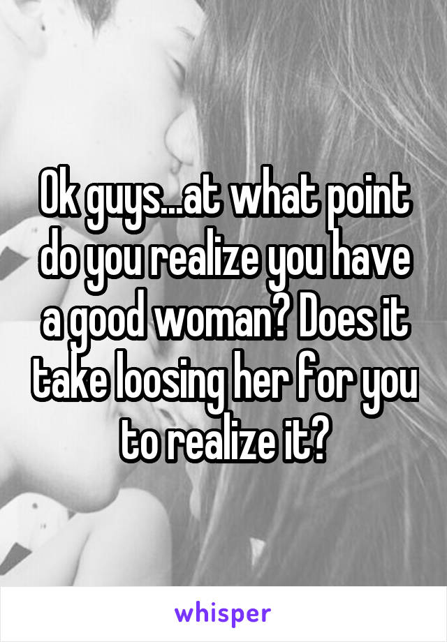 Ok guys...at what point do you realize you have a good woman? Does it take loosing her for you to realize it?