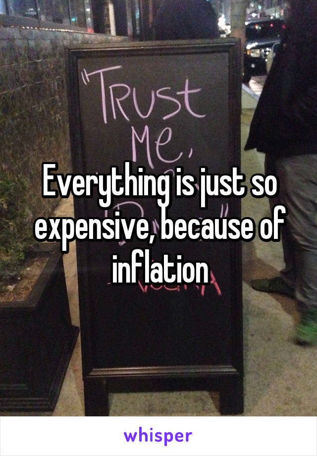 Everything is just so expensive, because of inflation