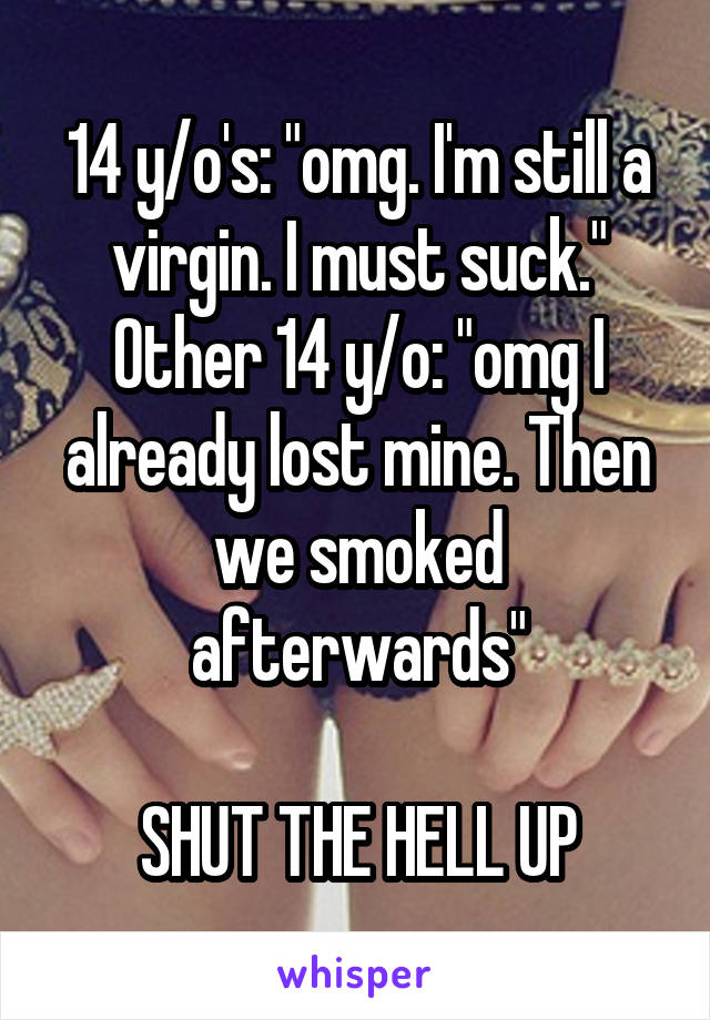 14 y/o's: "omg. I'm still a virgin. I must suck."
Other 14 y/o: "omg I already lost mine. Then we smoked afterwards"

SHUT THE HELL UP