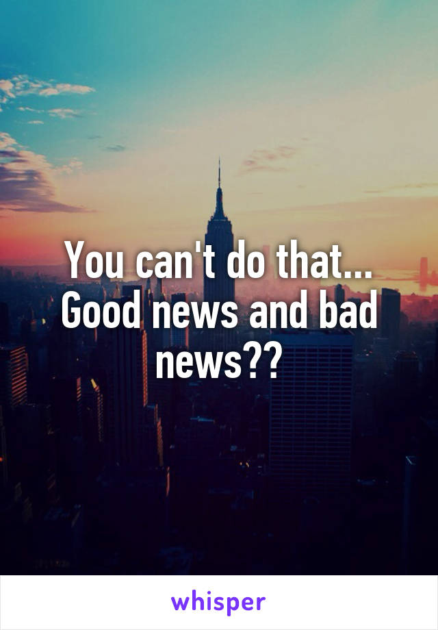 You can't do that... Good news and bad news??
