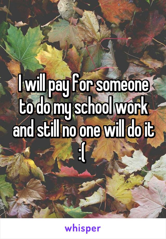 I will pay for someone to do my school work and still no one will do it :( 